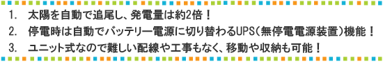 １.太陽を自動で追尾し、発電量は約2倍！２．停電時は自動でバッテリー電源に切り替わるUPS機能！３．ユニット式なので難しい配線や工事もなく、移動や収納も可能！